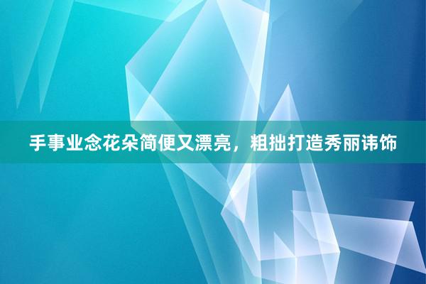 手事业念花朵简便又漂亮，粗拙打造秀丽讳饰